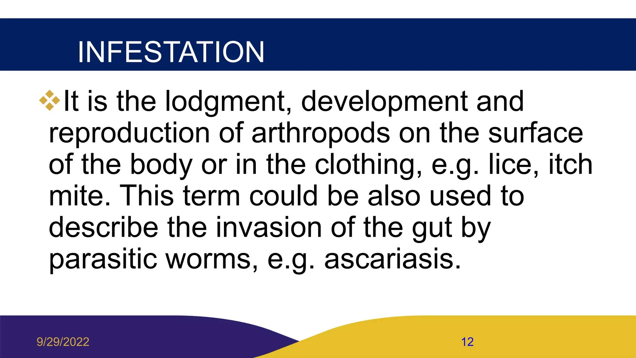 INFESTATION
It is the lodgment, development and
reproduction of arthropods on the surface
of the body or in the clothing, e.g. lice, itch
mite. This term could be also used to
describe the invasion of the gut by
parasitic worms, e.g. ascariasis.
9/29/2022 12
 