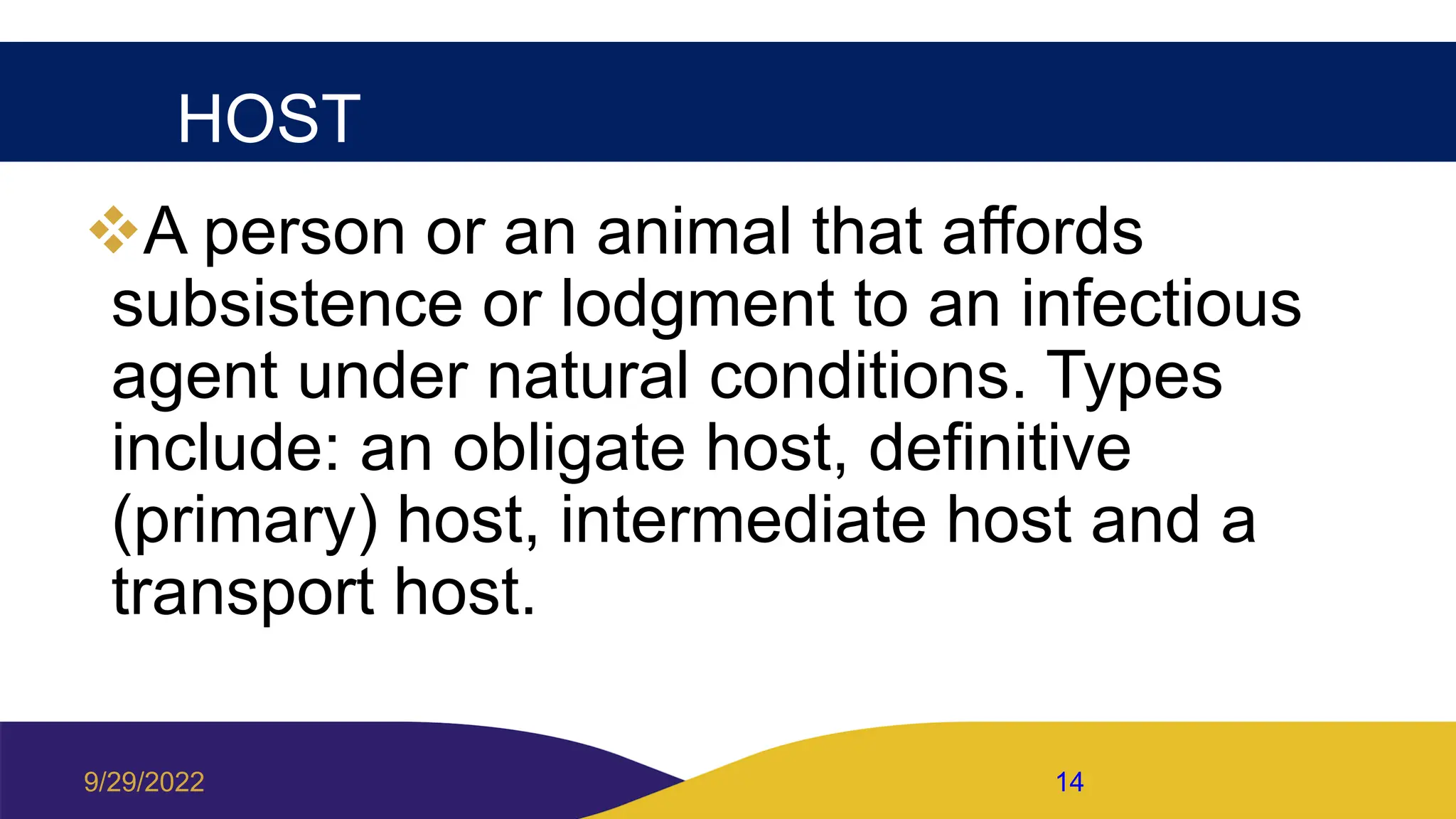 HOST
A person or an animal that affords
subsistence or lodgment to an infectious
agent under natural conditions. Types
include: an obligate host, definitive
(primary) host, intermediate host and a
transport host.
9/29/2022 14
 