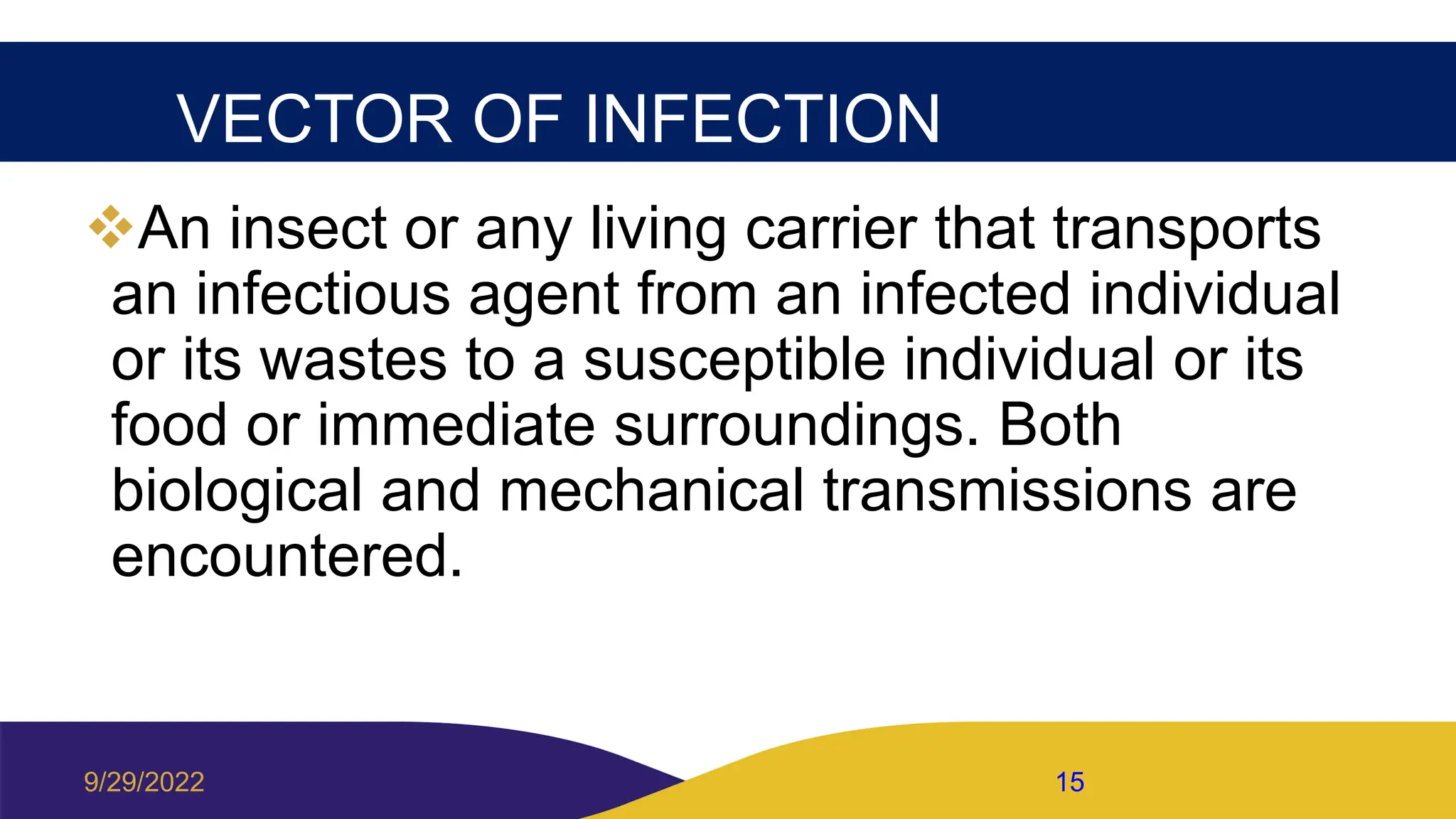 VECTOR OF INFECTION
An insect or any living carrier that transports
an infectious agent from an infected individual
or its wastes to a susceptible individual or its
food or immediate surroundings. Both
biological and mechanical transmissions are
encountered.
9/29/2022 15
 