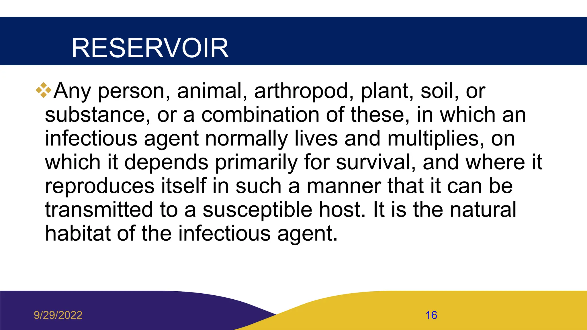 RESERVOIR
Any person, animal, arthropod, plant, soil, or
substance, or a combination of these, in which an
infectious agent normally lives and multiplies, on
which it depends primarily for survival, and where it
reproduces itself in such a manner that it can be
transmitted to a susceptible host. It is the natural
habitat of the infectious agent.
9/29/2022 16
 