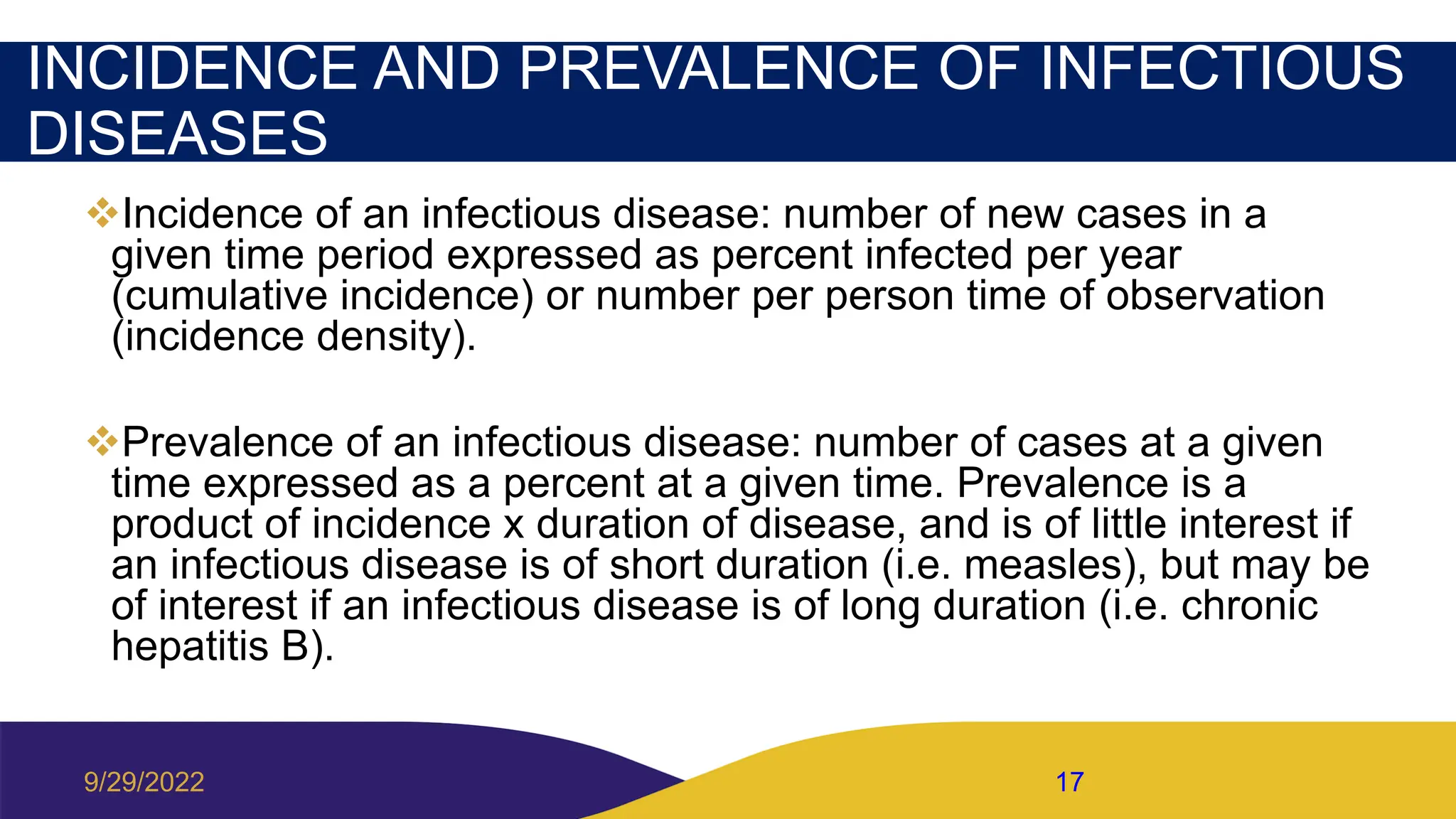INCIDENCE AND PREVALENCE OF INFECTIOUS
DISEASES
Incidence of an infectious disease: number of new cases in a
given time period expressed as percent infected per year
(cumulative incidence) or number per person time of observation
(incidence density).
Prevalence of an infectious disease: number of cases at a given
time expressed as a percent at a given time. Prevalence is a
product of incidence x duration of disease, and is of little interest if
an infectious disease is of short duration (i.e. measles), but may be
of interest if an infectious disease is of long duration (i.e. chronic
hepatitis B).
9/29/2022 17
 