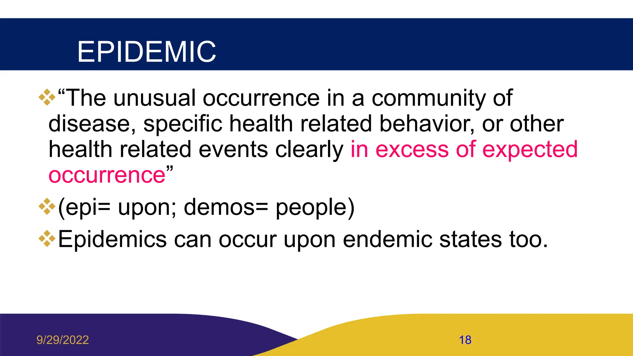 EPIDEMIC
“The unusual occurrence in a community of
disease, specific health related behavior, or other
health related events clearly in excess of expected
occurrence”
(epi= upon; demos= people)
Epidemics can occur upon endemic states too.
9/29/2022 18
 