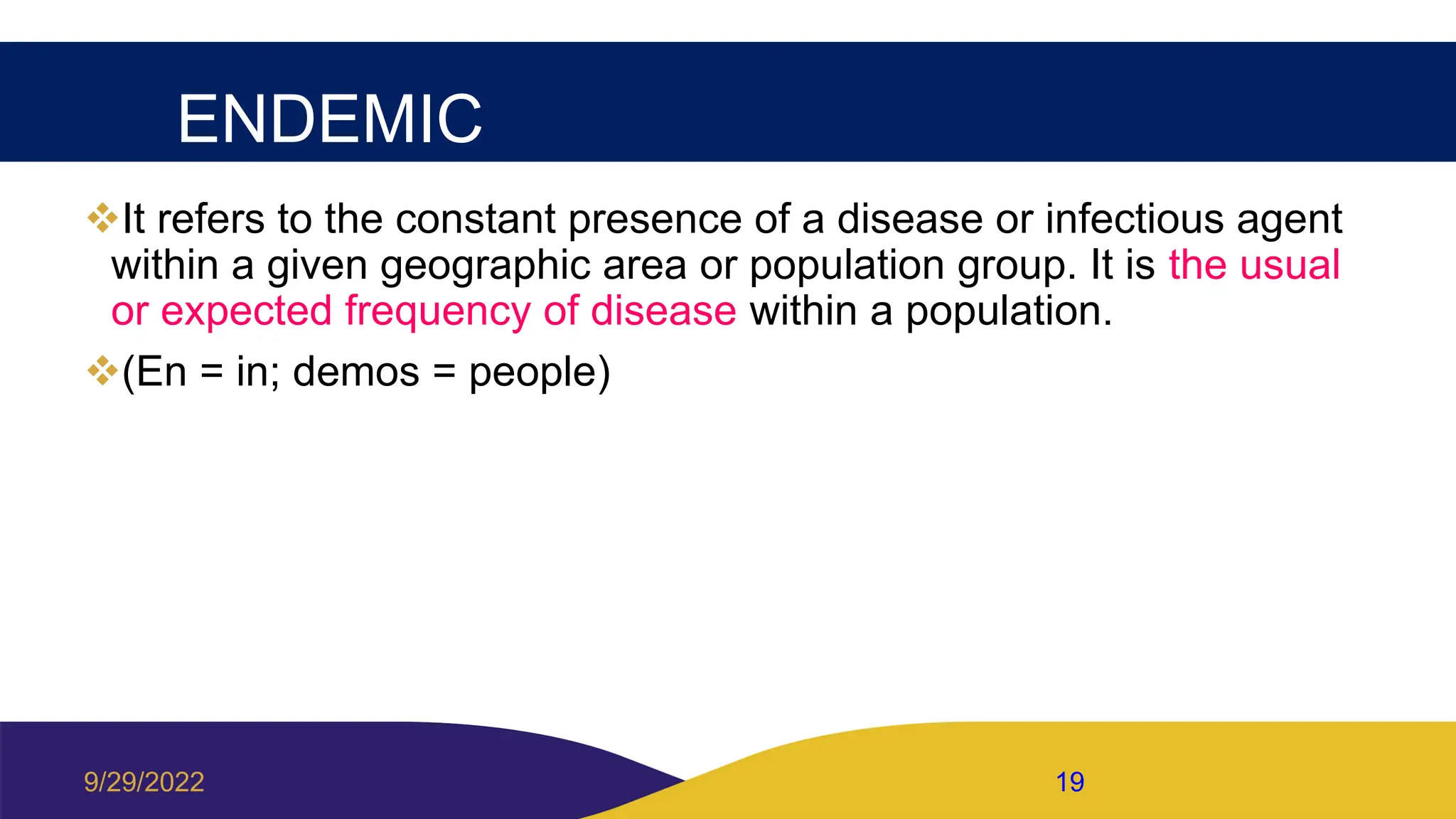 ENDEMIC
It refers to the constant presence of a disease or infectious agent
within a given geographic area or population group. It is the usual
or expected frequency of disease within a population.
(En = in; demos = people)
9/29/2022 19
 
