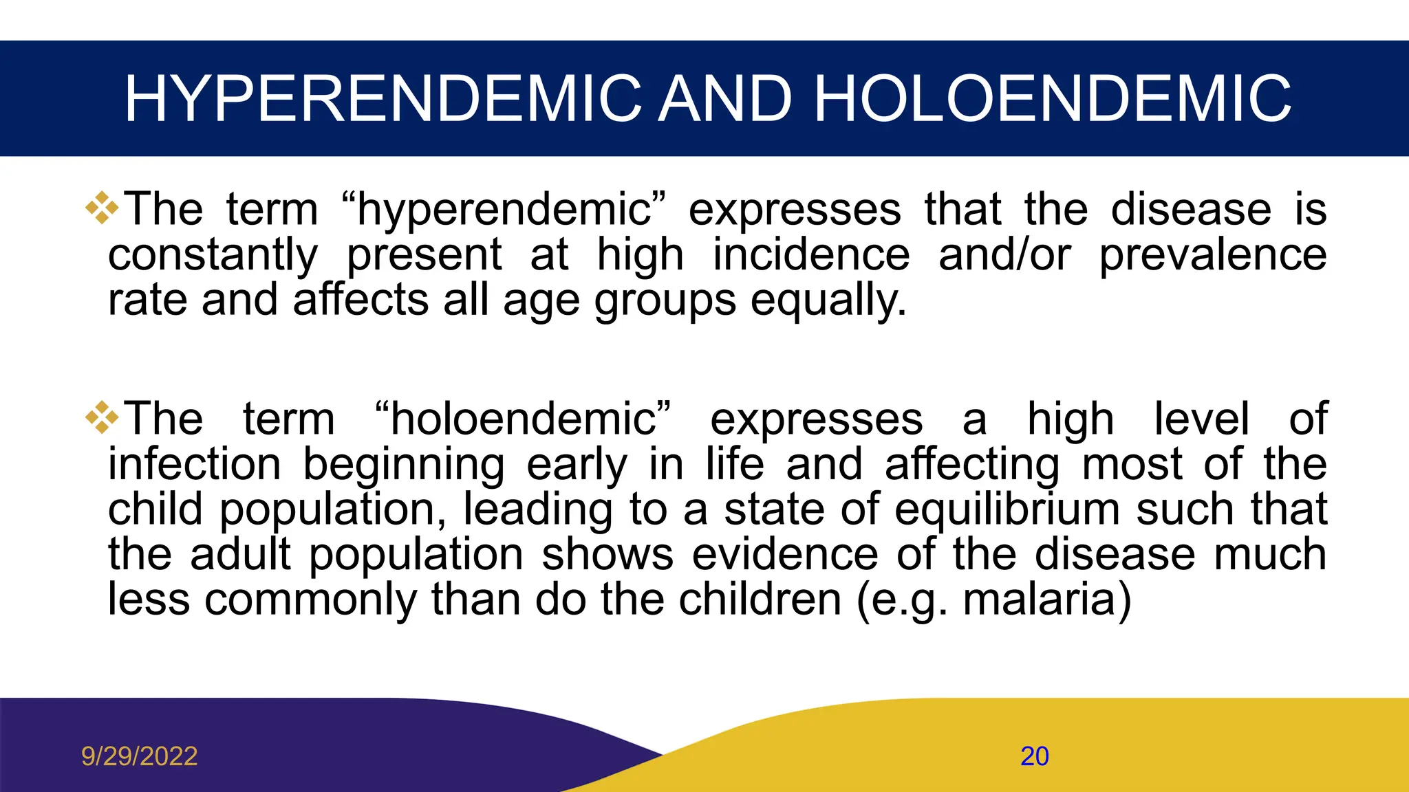 HYPERENDEMIC AND HOLOENDEMIC
The term “hyperendemic” expresses that the disease is
constantly present at high incidence and/or prevalence
rate and affects all age groups equally.
The term “holoendemic” expresses a high level of
infection beginning early in life and affecting most of the
child population, leading to a state of equilibrium such that
the adult population shows evidence of the disease much
less commonly than do the children (e.g. malaria)
9/29/2022 20
 