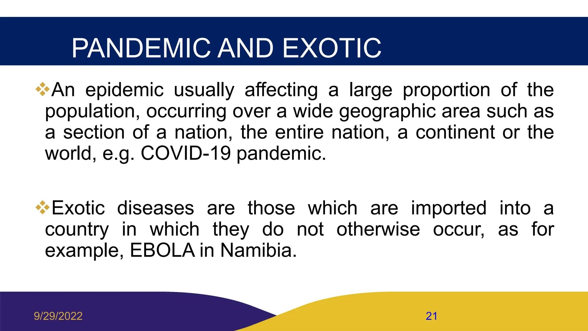 PANDEMIC AND EXOTIC
An epidemic usually affecting a large proportion of the
population, occurring over a wide geographic area such as
a section of a nation, the entire nation, a continent or the
world, e.g. COVID-19 pandemic.
Exotic diseases are those which are imported into a
country in which they do not otherwise occur, as for
example, EBOLA in Namibia.
9/29/2022 21
 