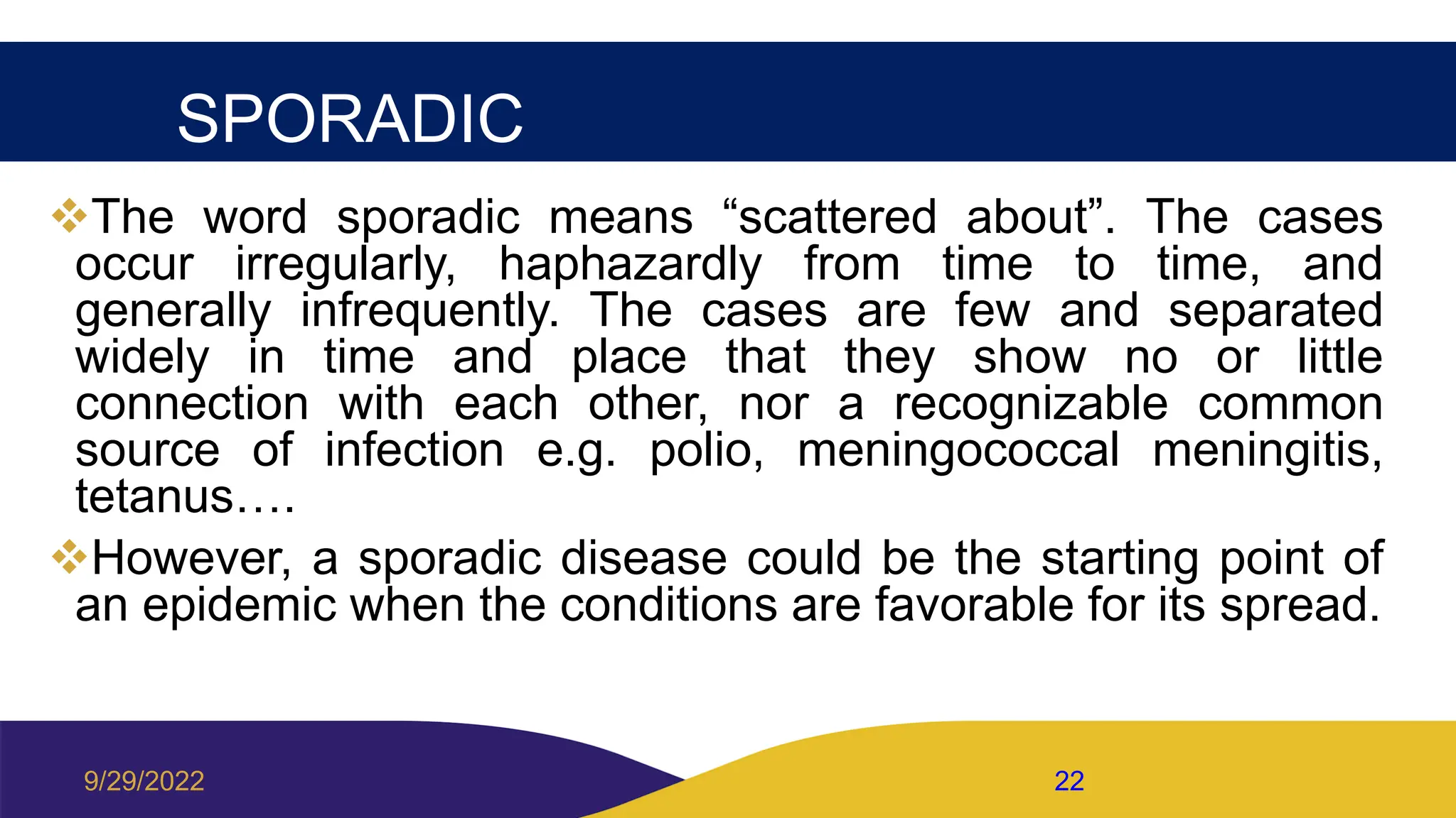 SPORADIC
The word sporadic means “scattered about”. The cases
occur irregularly, haphazardly from time to time, and
generally infrequently. The cases are few and separated
widely in time and place that they show no or little
connection with each other, nor a recognizable common
source of infection e.g. polio, meningococcal meningitis,
tetanus….
However, a sporadic disease could be the starting point of
an epidemic when the conditions are favorable for its spread.
9/29/2022 22
 