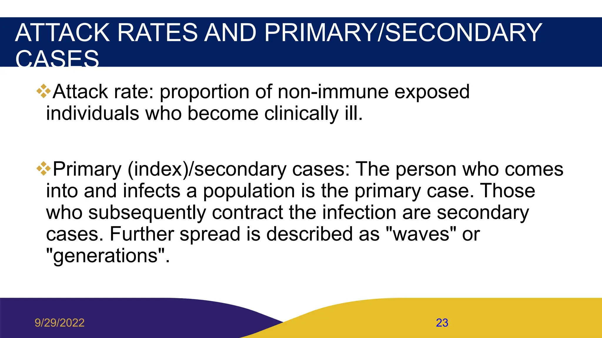 ATTACK RATES AND PRIMARY/SECONDARY
CASES
Attack rate: proportion of non-immune exposed
individuals who become clinically ill.
Primary (index)/secondary cases: The person who comes
into and infects a population is the primary case. Those
who subsequently contract the infection are secondary
cases. Further spread is described as "waves" or
"generations".
9/29/2022 23
 
