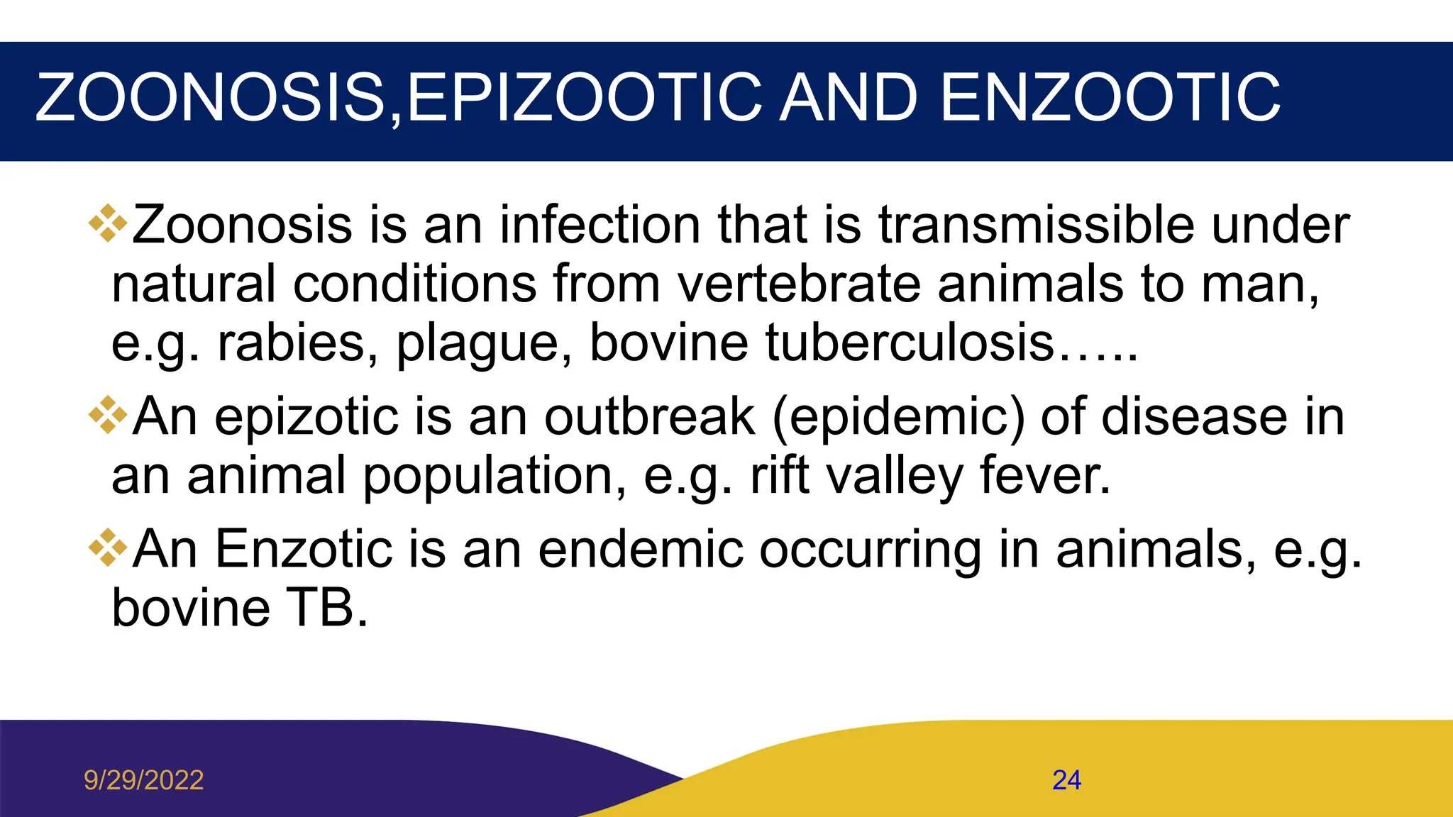 ZOONOSIS,EPIZOOTIC AND ENZOOTIC
Zoonosis is an infection that is transmissible under
natural conditions from vertebrate animals to man,
e.g. rabies, plague, bovine tuberculosis…..
An epizotic is an outbreak (epidemic) of disease in
an animal population, e.g. rift valley fever.
An Enzotic is an endemic occurring in animals, e.g.
bovine TB.
9/29/2022 24
 
