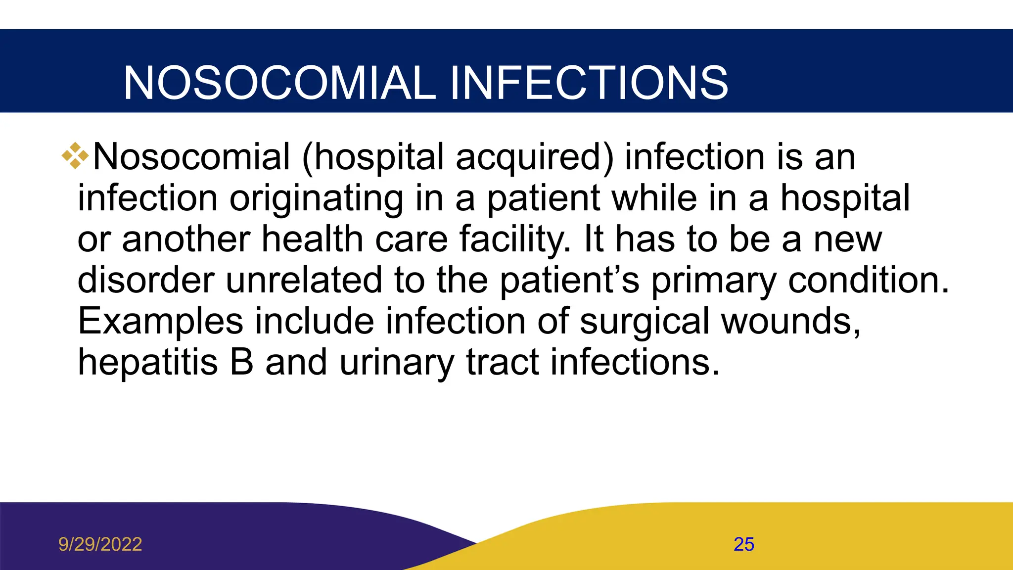 NOSOCOMIAL INFECTIONS
Nosocomial (hospital acquired) infection is an
infection originating in a patient while in a hospital
or another health care facility. It has to be a new
disorder unrelated to the patient’s primary condition.
Examples include infection of surgical wounds,
hepatitis B and urinary tract infections.
9/29/2022 25
 