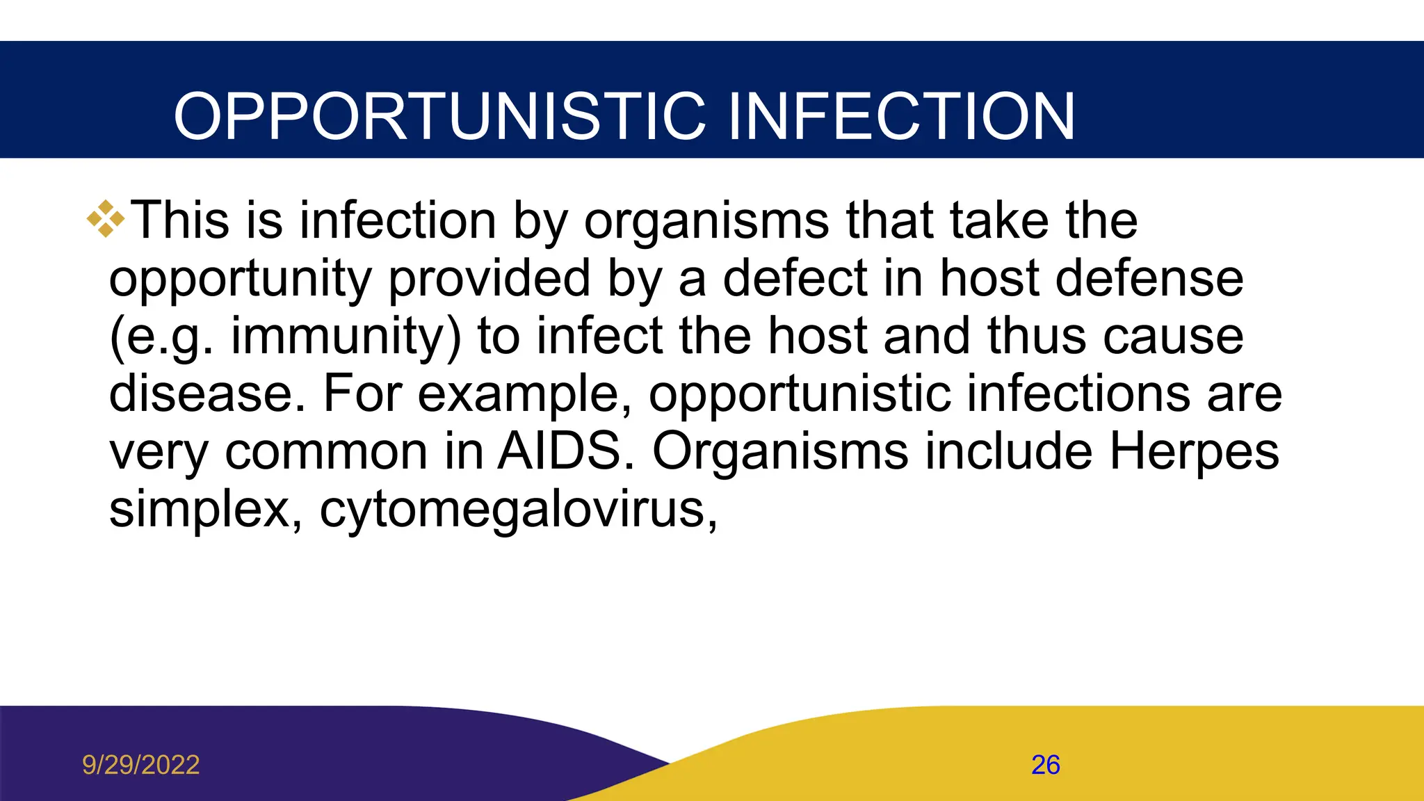 OPPORTUNISTIC INFECTION
This is infection by organisms that take the
opportunity provided by a defect in host defense
(e.g. immunity) to infect the host and thus cause
disease. For example, opportunistic infections are
very common in AIDS. Organisms include Herpes
simplex, cytomegalovirus,
9/29/2022 26
 