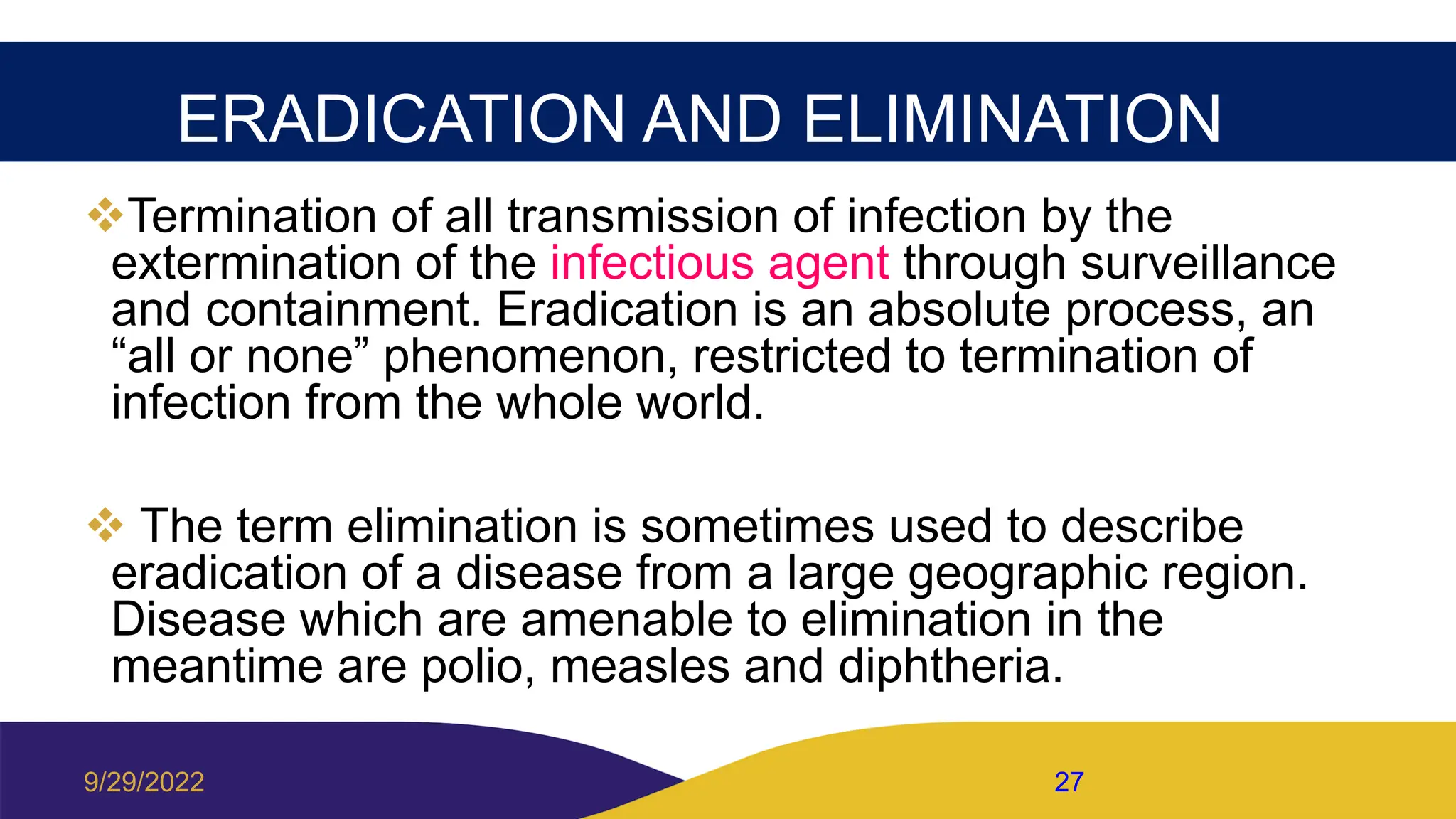 ERADICATION AND ELIMINATION
Termination of all transmission of infection by the
extermination of the infectious agent through surveillance
and containment. Eradication is an absolute process, an
“all or none” phenomenon, restricted to termination of
infection from the whole world.
 The term elimination is sometimes used to describe
eradication of a disease from a large geographic region.
Disease which are amenable to elimination in the
meantime are polio, measles and diphtheria.
9/29/2022 27
 