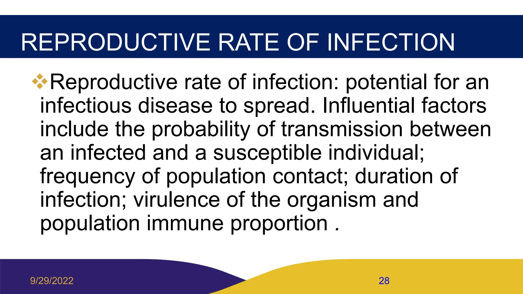 REPRODUCTIVE RATE OF INFECTION
Reproductive rate of infection: potential for an
infectious disease to spread. Influential factors
include the probability of transmission between
an infected and a susceptible individual;
frequency of population contact; duration of
infection; virulence of the organism and
population immune proportion .
9/29/2022 28
 