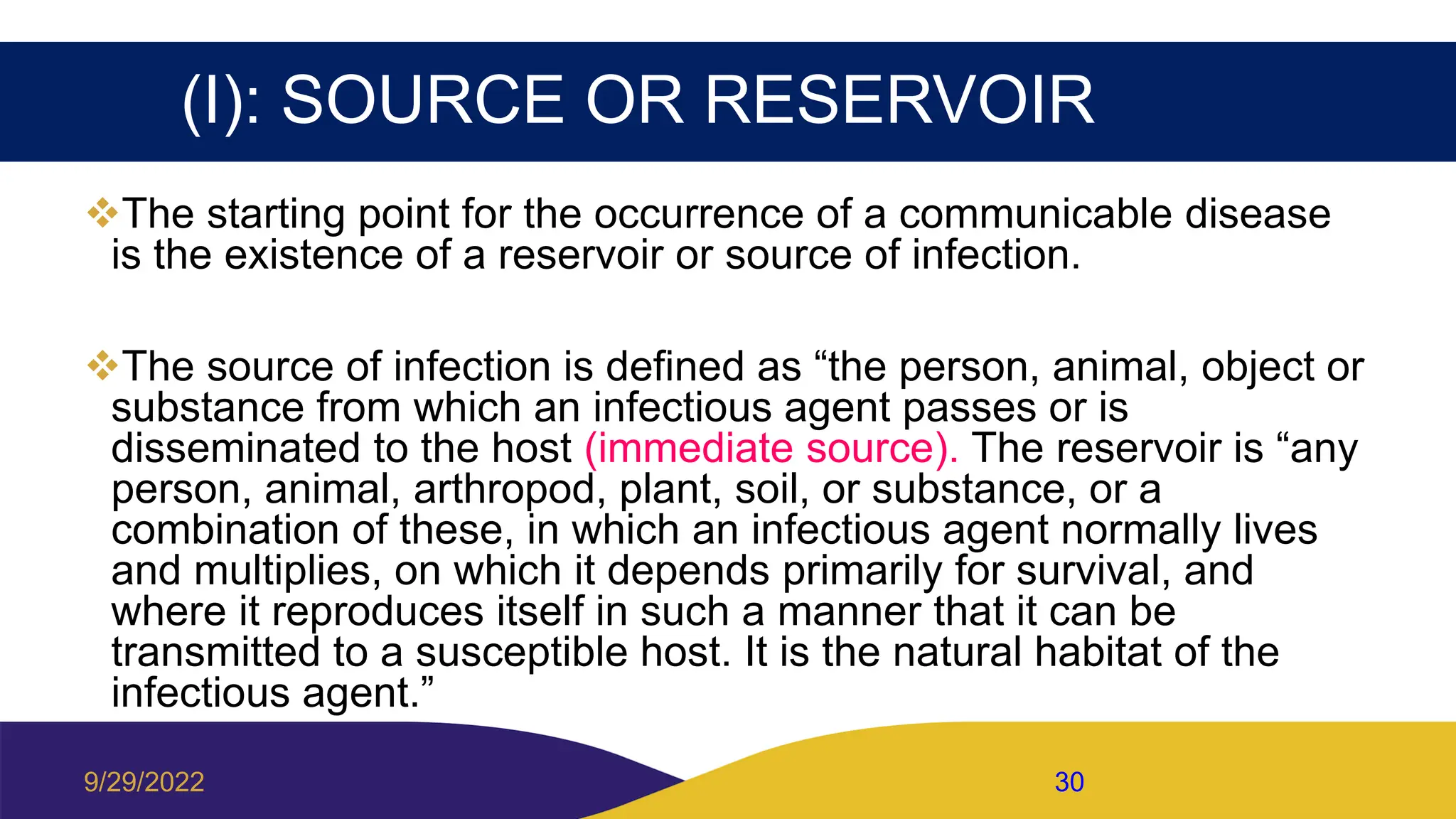 (I): SOURCE OR RESERVOIR
The starting point for the occurrence of a communicable disease
is the existence of a reservoir or source of infection.
The source of infection is defined as “the person, animal, object or
substance from which an infectious agent passes or is
disseminated to the host (immediate source). The reservoir is “any
person, animal, arthropod, plant, soil, or substance, or a
combination of these, in which an infectious agent normally lives
and multiplies, on which it depends primarily for survival, and
where it reproduces itself in such a manner that it can be
transmitted to a susceptible host. It is the natural habitat of the
infectious agent.”
9/29/2022 30
 