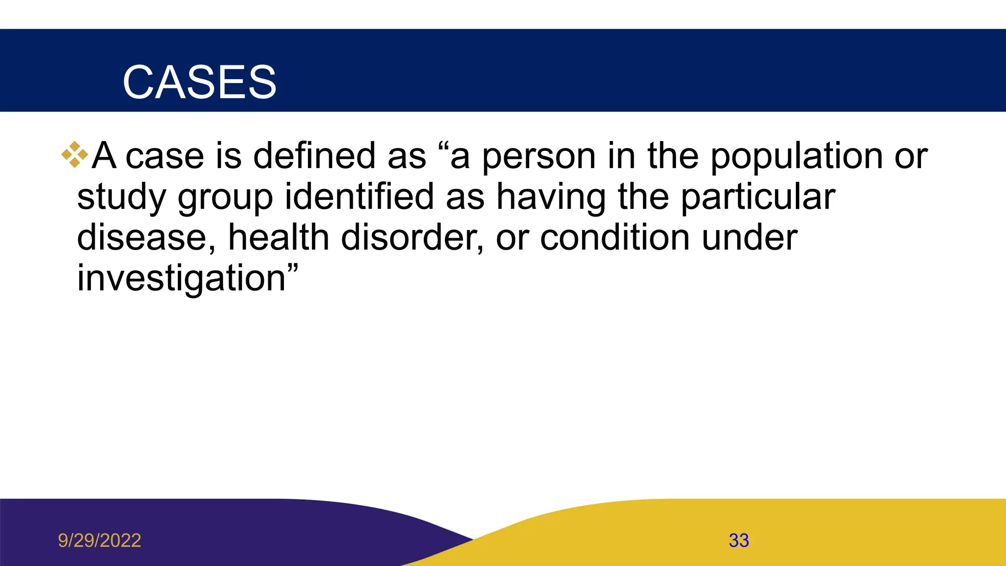 CASES
A case is defined as “a person in the population or
study group identified as having the particular
disease, health disorder, or condition under
investigation”
9/29/2022 33
 