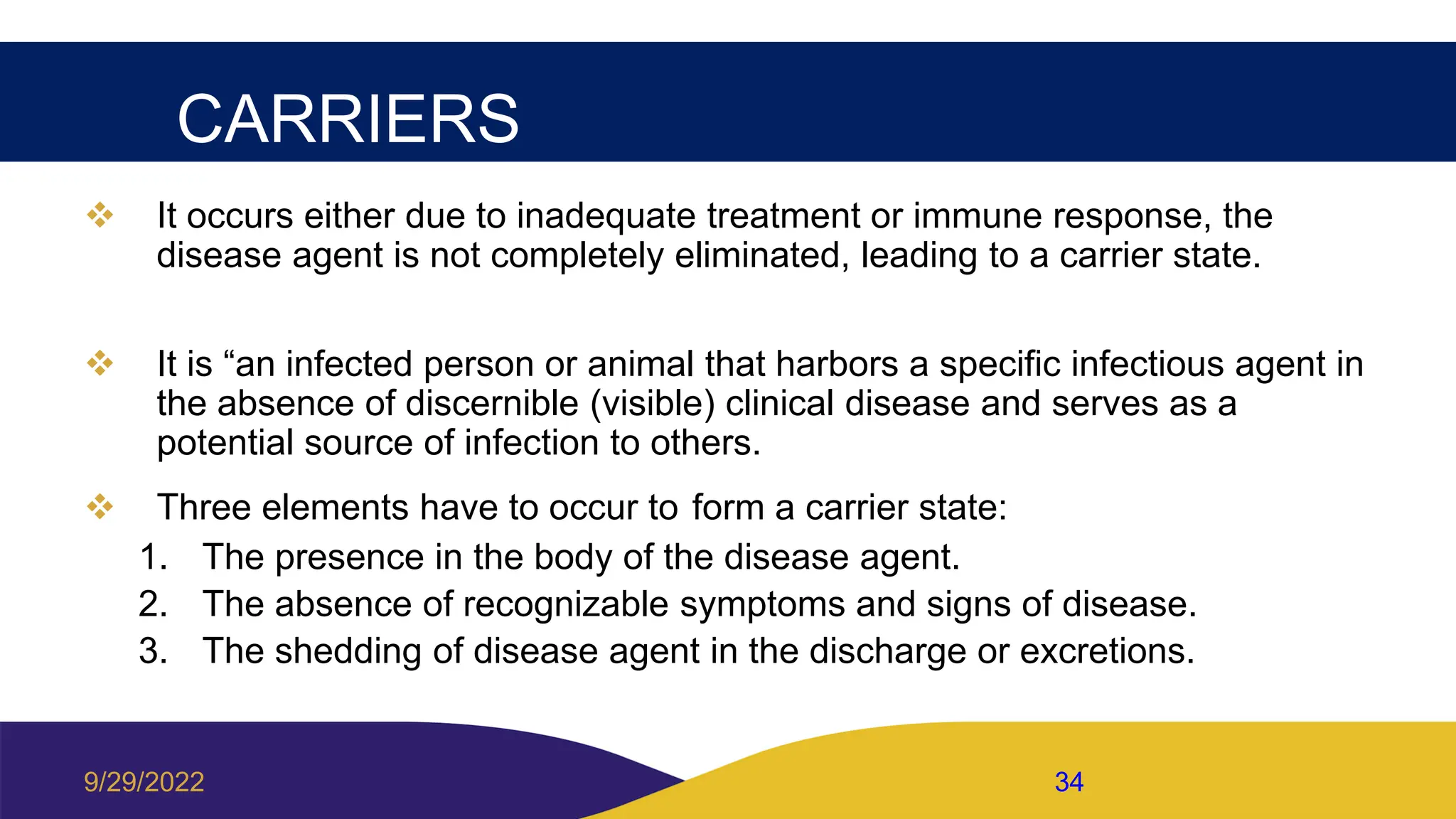CARRIERS
 It occurs either due to inadequate treatment or immune response, the
disease agent is not completely eliminated, leading to a carrier state.
 It is “an infected person or animal that harbors a specific infectious agent in
the absence of discernible (visible) clinical disease and serves as a
potential source of infection to others.
 Three elements have to occur to form a carrier state:
1. The presence in the body of the disease agent.
2. The absence of recognizable symptoms and signs of disease.
3. The shedding of disease agent in the discharge or excretions.
9/29/2022 34
 