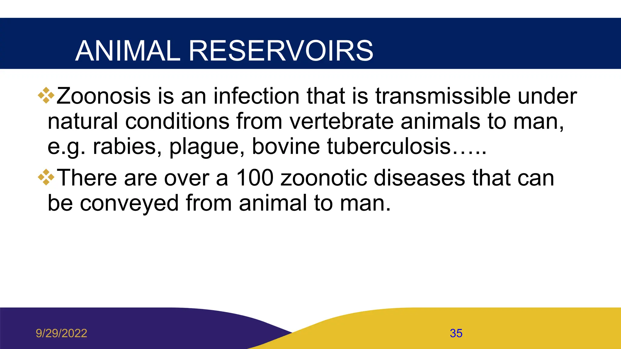 ANIMAL RESERVOIRS
Zoonosis is an infection that is transmissible under
natural conditions from vertebrate animals to man,
e.g. rabies, plague, bovine tuberculosis…..
There are over a 100 zoonotic diseases that can
be conveyed from animal to man.
9/29/2022 35
 