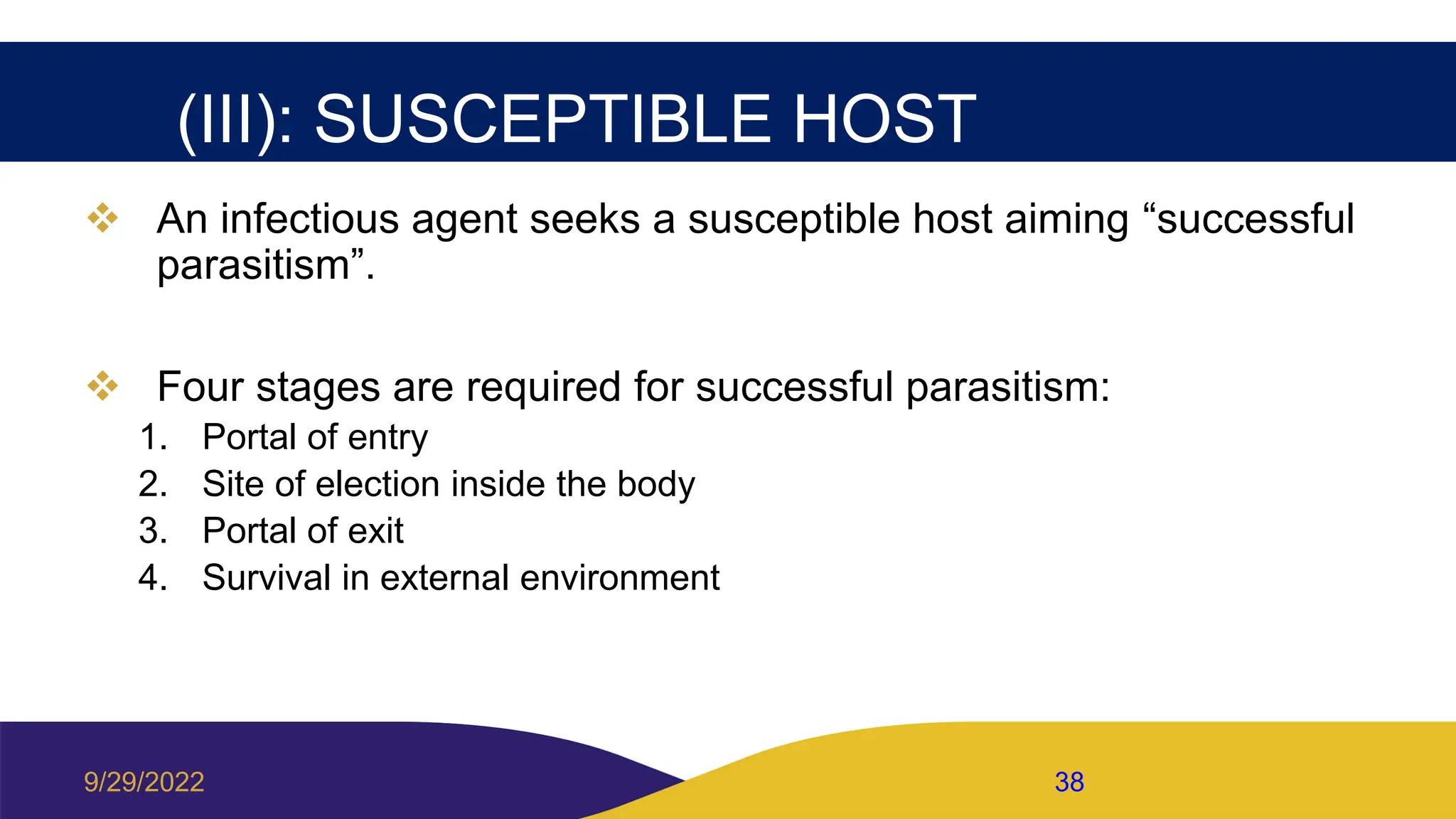 (III): SUSCEPTIBLE HOST
 An infectious agent seeks a susceptible host aiming “successful
parasitism”.
 Four stages are required for successful parasitism:
1. Portal of entry
2. Site of election inside the body
3. Portal of exit
4. Survival in external environment
9/29/2022 38
 
