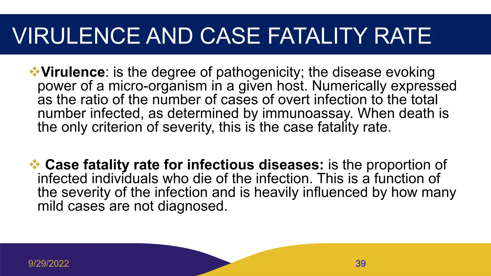 VIRULENCE AND CASE FATALITY RATE
Virulence: is the degree of pathogenicity; the disease evoking
power of a micro-organism in a given host. Numerically expressed
as the ratio of the number of cases of overt infection to the total
number infected, as determined by immunoassay. When death is
the only criterion of severity, this is the case fatality rate.
 Case fatality rate for infectious diseases: is the proportion of
infected individuals who die of the infection. This is a function of
the severity of the infection and is heavily influenced by how many
mild cases are not diagnosed.
9/29/2022 39
 
