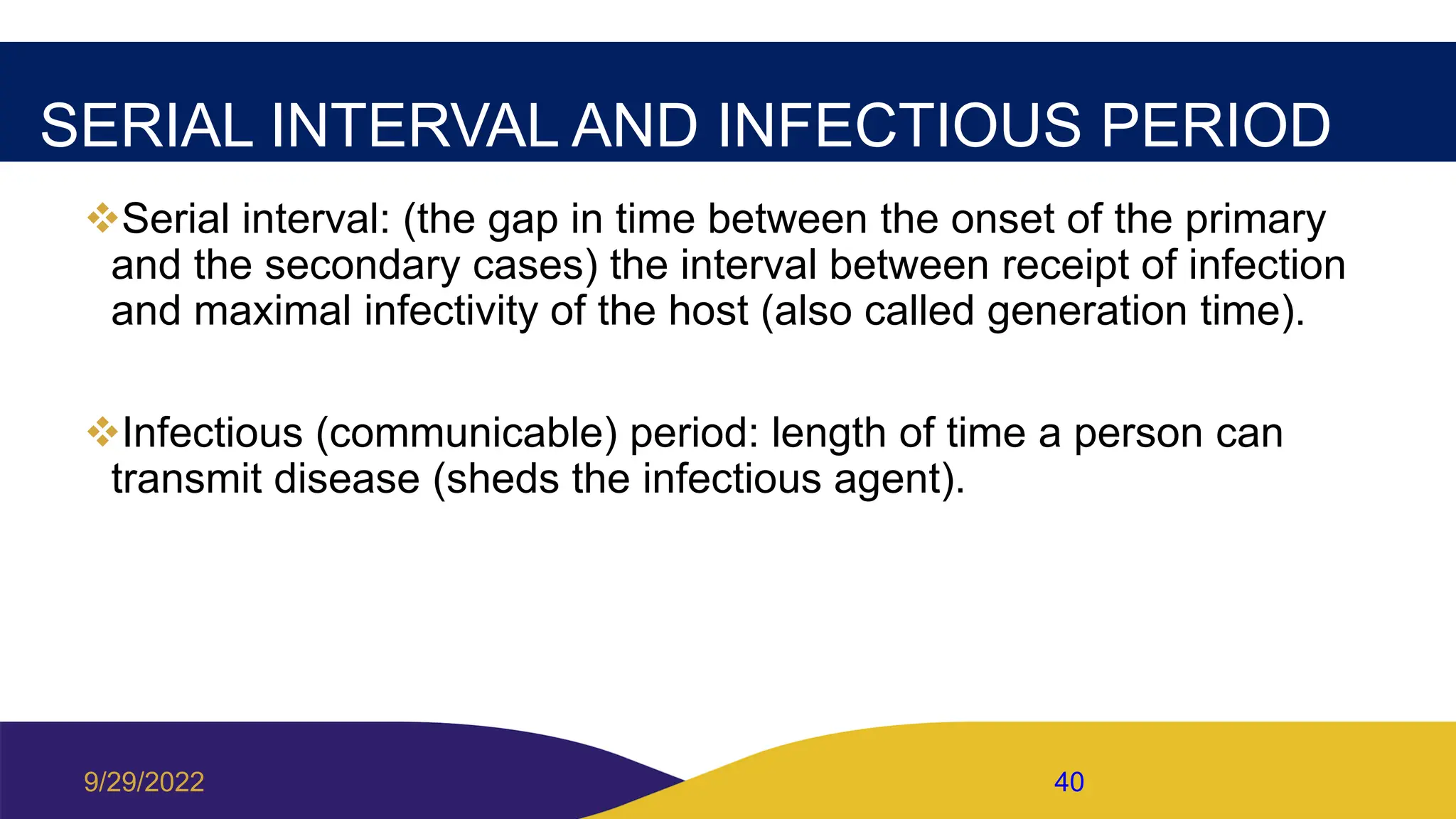 SERIAL INTERVAL AND INFECTIOUS PERIOD
Serial interval: (the gap in time between the onset of the primary
and the secondary cases) the interval between receipt of infection
and maximal infectivity of the host (also called generation time).
Infectious (communicable) period: length of time a person can
transmit disease (sheds the infectious agent).
9/29/2022 40
 