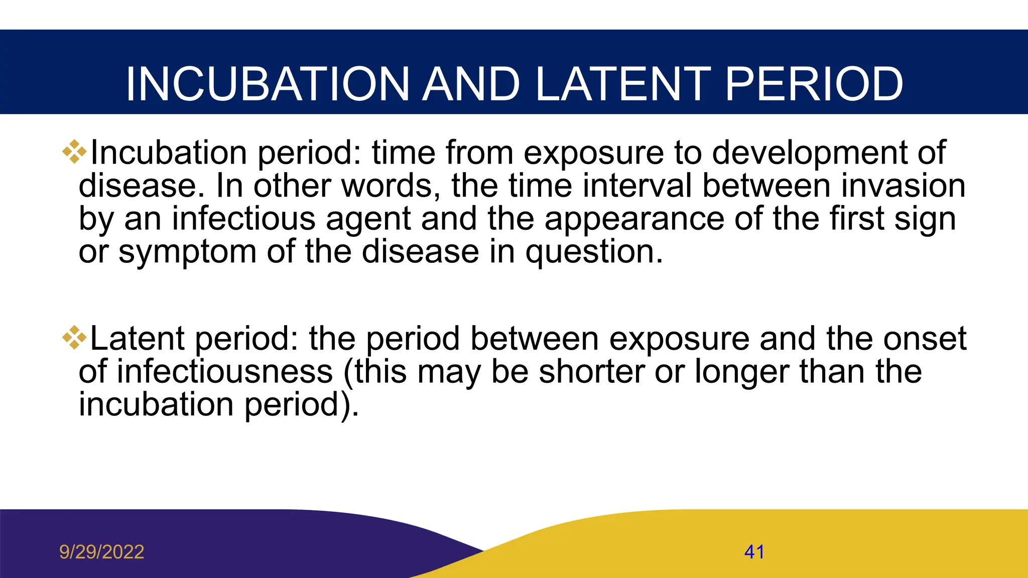 INCUBATION AND LATENT PERIOD
Incubation period: time from exposure to development of
disease. In other words, the time interval between invasion
by an infectious agent and the appearance of the first sign
or symptom of the disease in question.
Latent period: the period between exposure and the onset
of infectiousness (this may be shorter or longer than the
incubation period).
9/29/2022 41
 