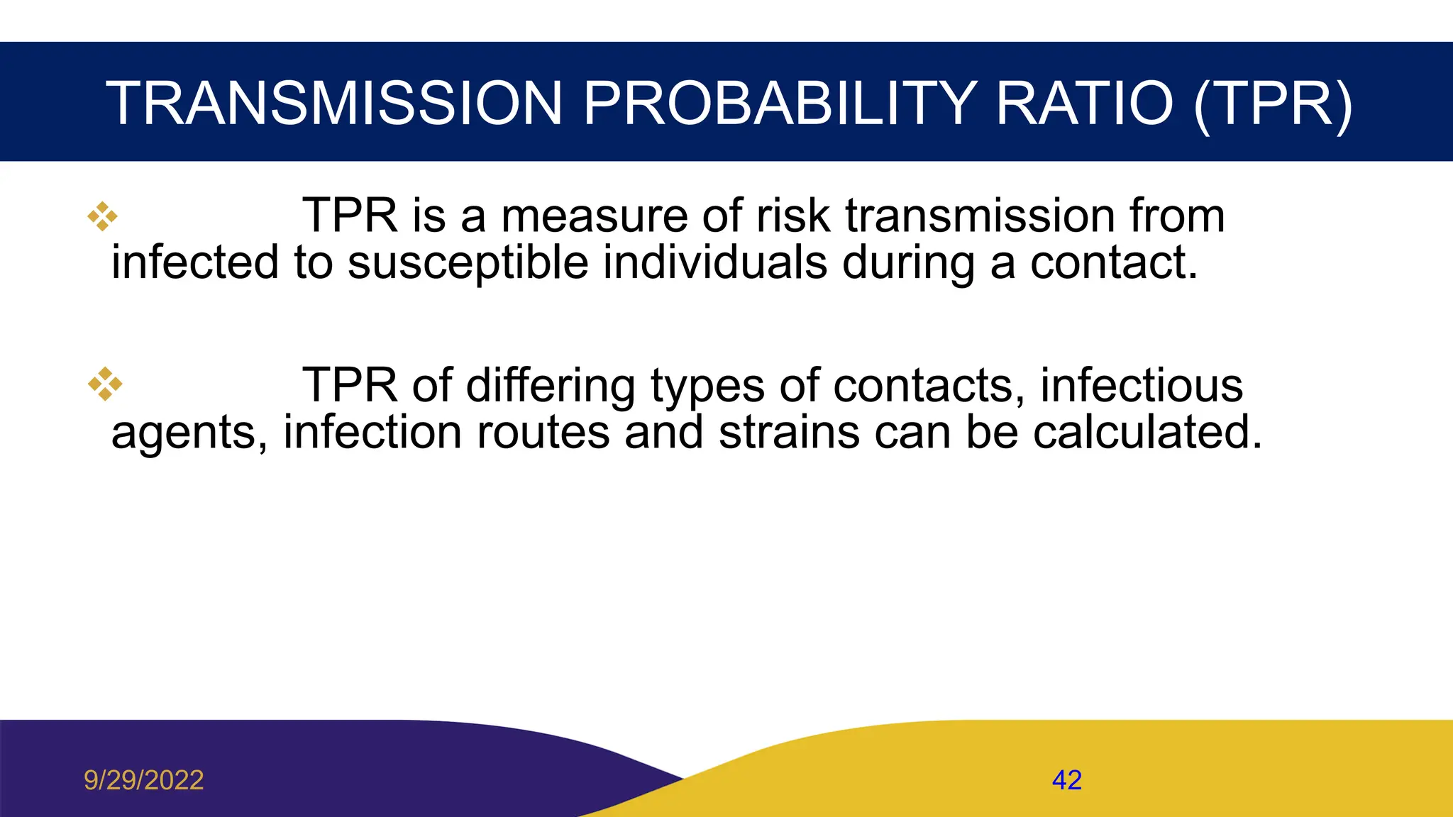TRANSMISSION PROBABILITY RATIO (TPR)
 TPR is a measure of risk transmission from
infected to susceptible individuals during a contact.
 TPR of differing types of contacts, infectious
agents, infection routes and strains can be calculated.
9/29/2022 42
 