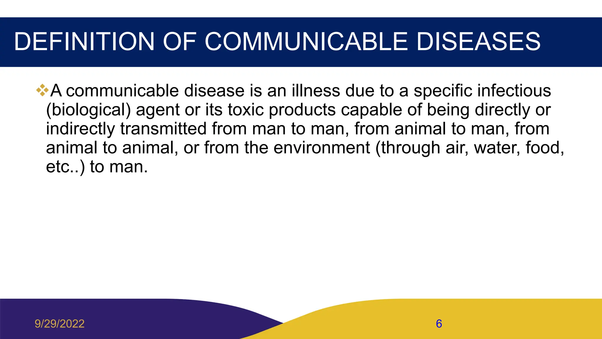 DEFINITION OF COMMUNICABLE DISEASES
A communicable disease is an illness due to a specific infectious
(biological) agent or its toxic products capable of being directly or
indirectly transmitted from man to man, from animal to man, from
animal to animal, or from the environment (through air, water, food,
etc..) to man.
9/29/2022 6
 