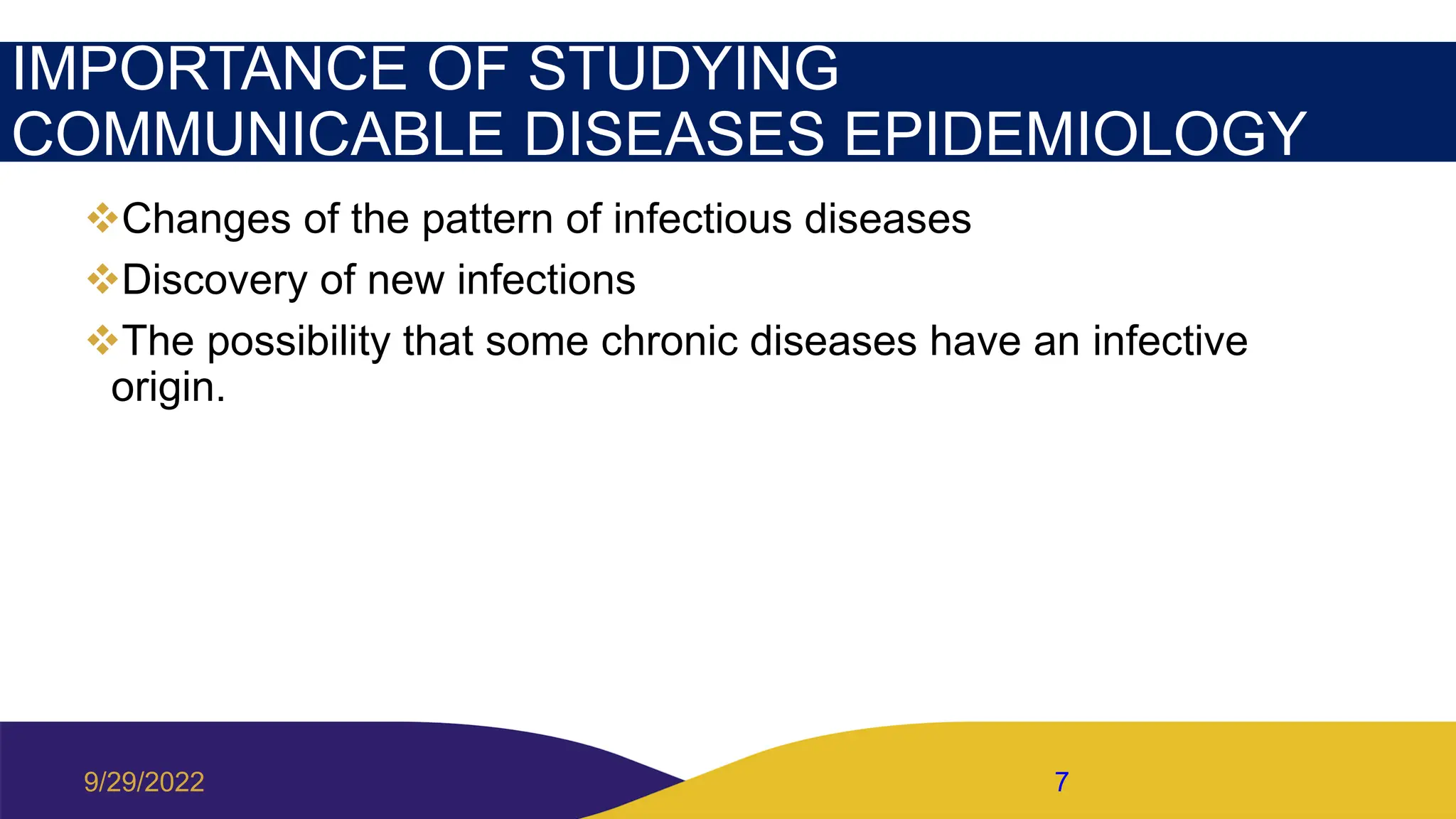 IMPORTANCE OF STUDYING
COMMUNICABLE DISEASES EPIDEMIOLOGY
Changes of the pattern of infectious diseases
Discovery of new infections
The possibility that some chronic diseases have an infective
origin.
9/29/2022 7
 