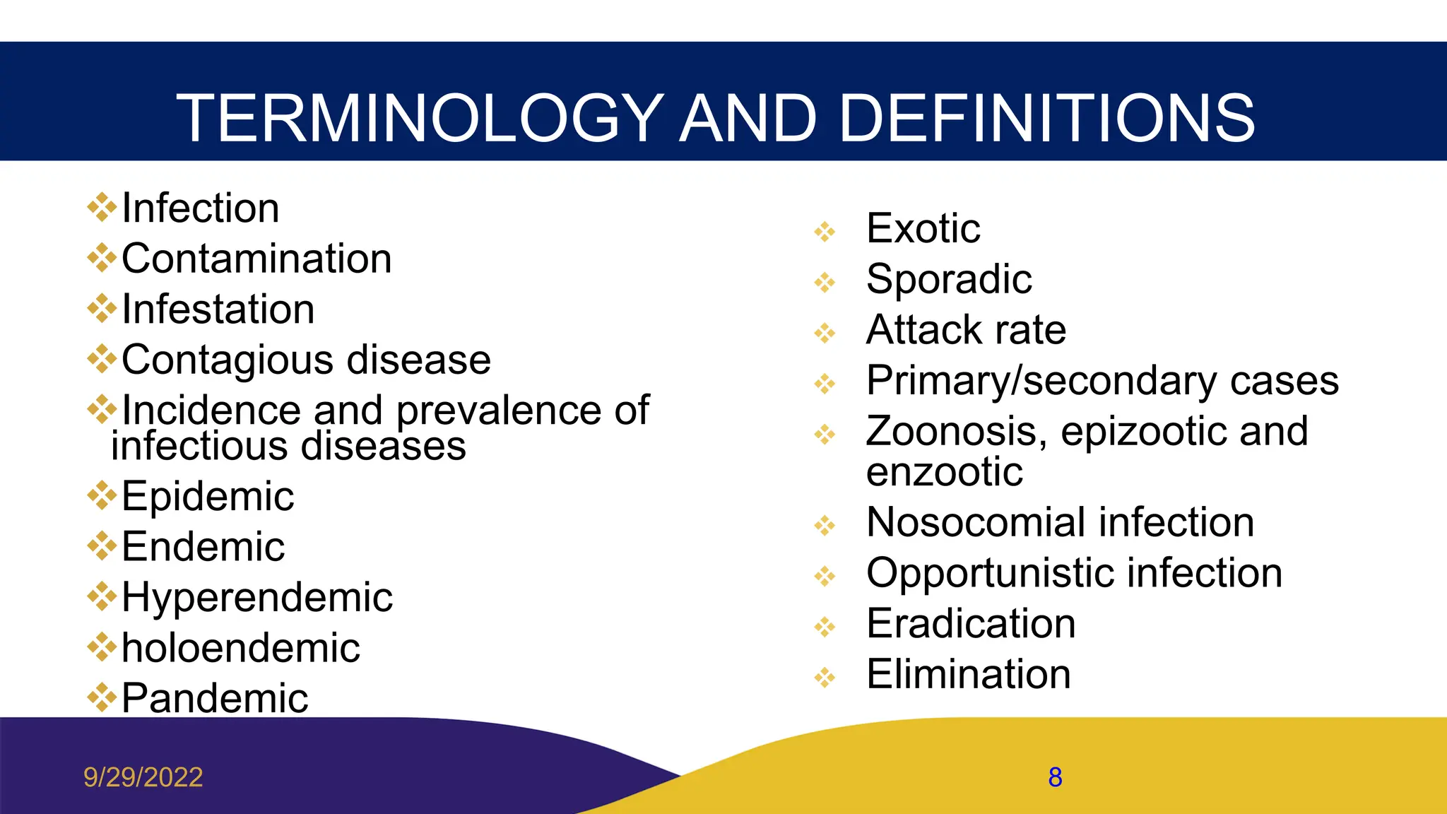 TERMINOLOGY AND DEFINITIONS
Infection
Contamination
Infestation
Contagious disease
Incidence and prevalence of
infectious diseases
Epidemic
Endemic
Hyperendemic
holoendemic
Pandemic
 Exotic
 Sporadic
 Attack rate
 Primary/secondary cases
 Zoonosis, epizootic and
enzootic
 Nosocomial infection
 Opportunistic infection
 Eradication
 Elimination
9/29/2022 8
 