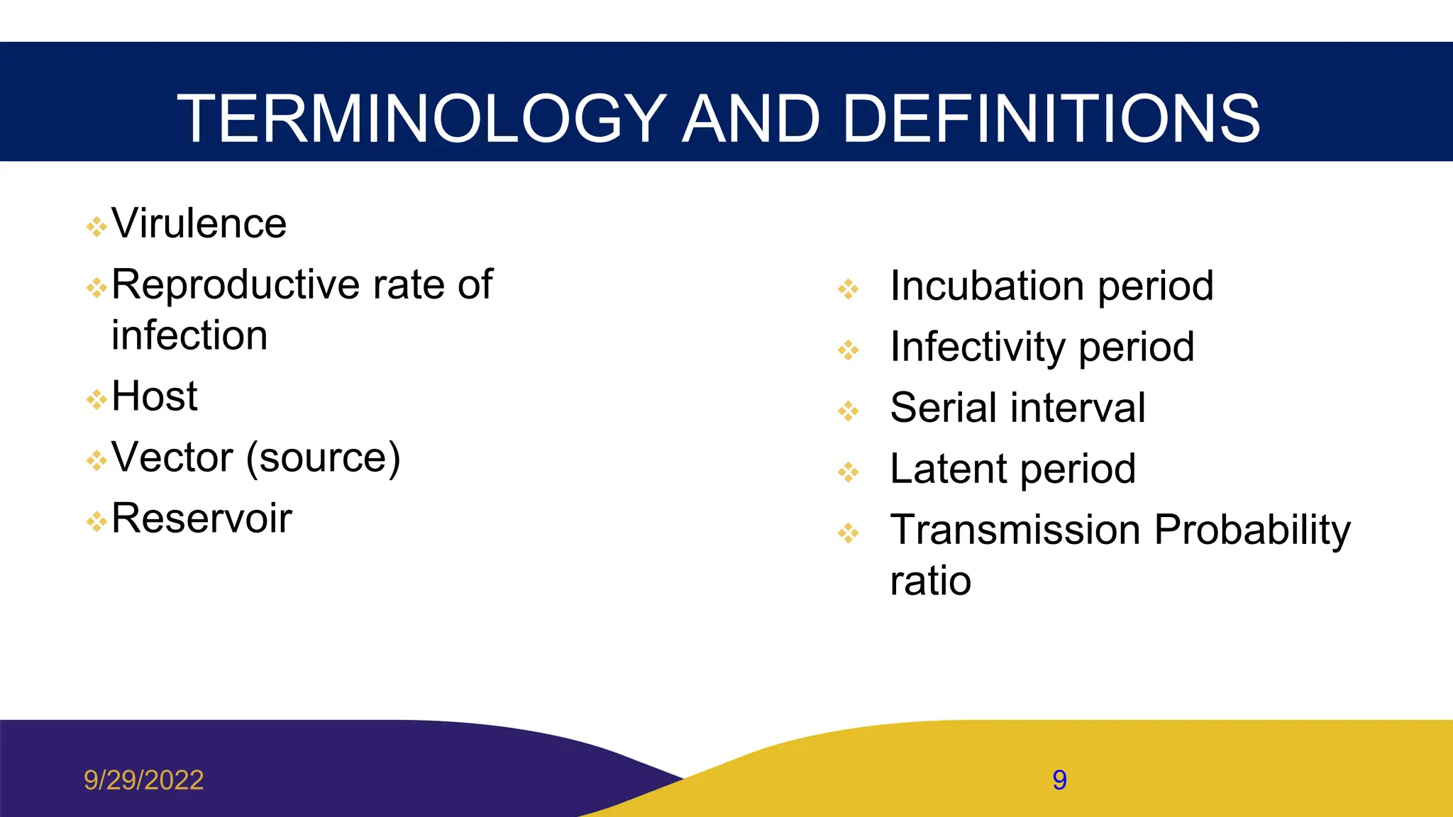 TERMINOLOGY AND DEFINITIONS
Virulence
Reproductive rate of
infection
Host
Vector (source)
Reservoir
 Incubation period
 Infectivity period
 Serial interval
 Latent period
 Transmission Probability
ratio
9/29/2022 9
 