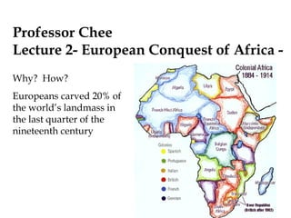 Professor Chee
Lecture 2- European Conquest of Africa -
Why? How?
Europeans carved 20% of
the world’s landmass in
the last quarter of the
nineteenth century
 