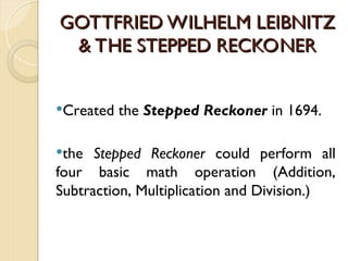 GOTTFRIED WILHELM LEIBNITZ
GOTTFRIED WILHELM LEIBNITZ
& THE STEPPED RECKONER
& THE STEPPED RECKONER
Created the Stepped Reckoner in 1694.
the Stepped Reckoner could perform all
four basic math operation (Addition,
Subtraction, Multiplication and Division.)
 