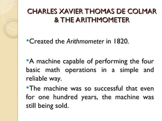 CHARLES XAVIER THOMAS DE COLMAR
CHARLES XAVIER THOMAS DE COLMAR
& THE ARITHMOMETER
& THE ARITHMOMETER
Created the Arithmometer in 1820.
A machine capable of performing the four
basic math operations in a simple and
reliable way.
The machine was so successful that even
for one hundred years, the machine was
still being sold.
 