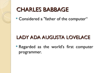 CHARLES BABBAGE
CHARLES BABBAGE
 Considered a "father of the computer“
LADY ADA AUGUSTA LOVELACE
LADY ADA AUGUSTA LOVELACE
 Regarded as the world’s first computer
programmer.
 
