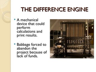 THE DIFFERENCE ENGINE
THE DIFFERENCE ENGINE
 A mechanical
device that could
perform
calculations and
print results.
 Babbage forced to
abandon the
project because of
lack of funds.
 