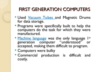 FIRST GENERATION COMPUTERS
FIRST GENERATION COMPUTERS
 Used Vacuum Tubes and Magnetic Drums
for data storage.
 Programs were specifically built to help the
computers do the task for which they were
manufactured.
 Machine language was the only language 1st
generation computer “understood” or
accepted, making them difficult to program.
 Computers were bulky
 Commercial production is difficult and
costly.
 