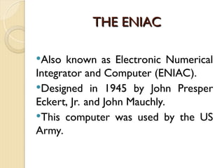 THE ENIAC
THE ENIAC
Also known as Electronic Numerical
Integrator and Computer (ENIAC).
Designed in 1945 by John Presper
Eckert, Jr. and John Mauchly.
This computer was used by the US
Army.
 