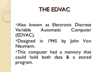 THE EDVAC
THE EDVAC
Also known as Electronic Discrete
Variable Automatic Computer
(EDVAC).
Designed in 1945 by John Von
Neumann.
This computer had a memory that
could hold both data & a stored
program.
 