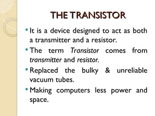 THE TRANSISTOR
THE TRANSISTOR
 It is a device designed to act as both
a transmitter and a resistor.
 The term Transistor comes from
transmitter and resistor.
 Replaced the bulky & unreliable
vacuum tubes.
 Making computers less power and
space.
 