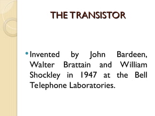 THE TRANSISTOR
THE TRANSISTOR
Invented by John Bardeen,
Walter Brattain and William
Shockley in 1947 at the Bell
Telephone Laboratories.
 