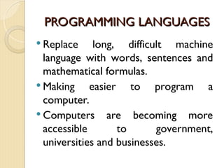 PROGRAMMING LANGUAGES
PROGRAMMING LANGUAGES
 Replace long, difficult machine
language with words, sentences and
mathematical formulas.
 Making easier to program a
computer.
 Computers are becoming more
accessible to government,
universities and businesses.
 
