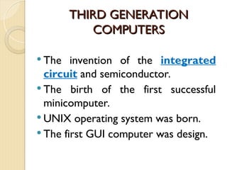 THIRD GENERATION
THIRD GENERATION
COMPUTERS
COMPUTERS
 The invention of the integrated
circuit and semiconductor.
 The birth of the first successful
minicomputer.
 UNIX operating system was born.
 The first GUI computer was design.
 