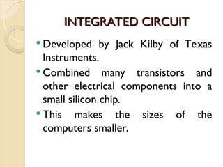 INTEGRATED CIRCUIT
INTEGRATED CIRCUIT
 Developed by Jack Kilby of Texas
Instruments.
 Combined many transistors and
other electrical components into a
small silicon chip.
 This makes the sizes of the
computers smaller.
 