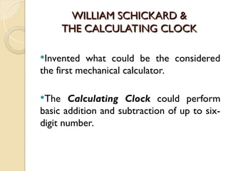 WILLIAM SCHICKARD &
WILLIAM SCHICKARD &
THE CALCULATING CLOCK
THE CALCULATING CLOCK
Invented what could be the considered
the first mechanical calculator.
The Calculating Clock could perform
basic addition and subtraction of up to six-
digit number.
 