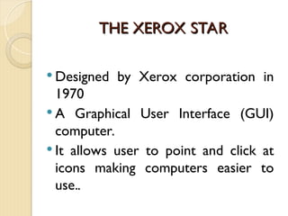 THE XEROX STAR
THE XEROX STAR
 Designed by Xerox corporation in
1970
 A Graphical User Interface (GUI)
computer.
 It allows user to point and click at
icons making computers easier to
use..
 
