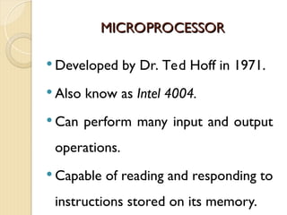 MICROPROCESSOR
MICROPROCESSOR
 Developed by Dr. Ted Hoff in 1971.
 Also know as Intel 4004.
 Can perform many input and output
operations.
 Capable of reading and responding to
instructions stored on its memory.
 