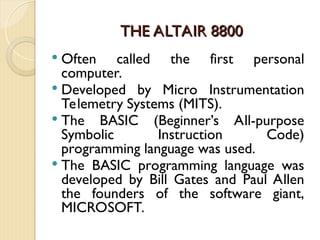 THE ALTAIR 8800
THE ALTAIR 8800
 Often called the first personal
computer.
 Developed by Micro Instrumentation
Telemetry Systems (MITS).
 The BASIC (Beginner’s All-purpose
Symbolic Instruction Code)
programming language was used.
 The BASIC programming language was
developed by Bill Gates and Paul Allen
the founders of the software giant,
MICROSOFT.
 