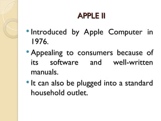 APPLE II
APPLE II
 Introduced by Apple Computer in
1976.
 Appealing to consumers because of
its software and well-written
manuals.
 It can also be plugged into a standard
household outlet.
 