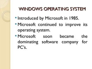 WINDOWS OPERATING SYSTEM
WINDOWS OPERATING SYSTEM
 Introduced by Microsoft in 1985.
 Microsoft continued to improve its
operating system.
 Microsoft soon became the
dominating software company for
PC’s.
 