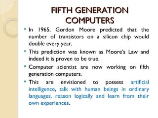 FIFTH GENERATION
FIFTH GENERATION
COMPUTERS
COMPUTERS
 In 1965, Gordon Moore predicted that the
number of transistors on a silicon chip would
double every year.
 This prediction was known as Moore’s Law and
indeed it is proven to be true.
 Computer scientist are now working on fifth
generation computers.
 This are envisioned to possess artificial
intelligence, talk with human beings in ordinary
languages, reason logically and learn from their
own experiences.
 