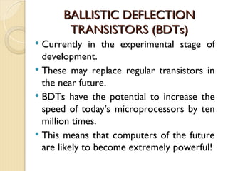 BALLISTIC DEFLECTION
BALLISTIC DEFLECTION
TRANSISTORS (BDTs)
TRANSISTORS (BDTs)
 Currently in the experimental stage of
development.
 These may replace regular transistors in
the near future.
 BDTs have the potential to increase the
speed of today’s microprocessors by ten
million times.
 This means that computers of the future
are likely to become extremely powerful!
 
